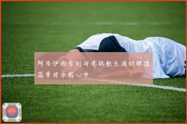 阿洛伊西告别海港执教生涯的辉煌篇章将永载心中