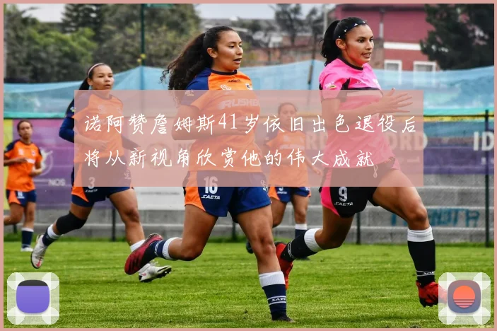 诺阿赞詹姆斯41岁依旧出色退役后将从新视角欣赏他的伟大成就