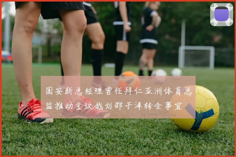 国安新总经理曾任拜仁亚洲体育总监推动金玟哉刘邵子洋转会事宜