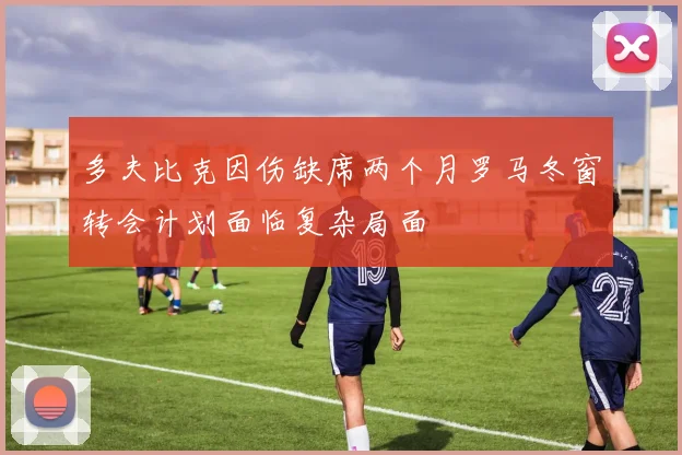多夫比克因伤缺席两个月罗马冬窗转会计划面临复杂局面