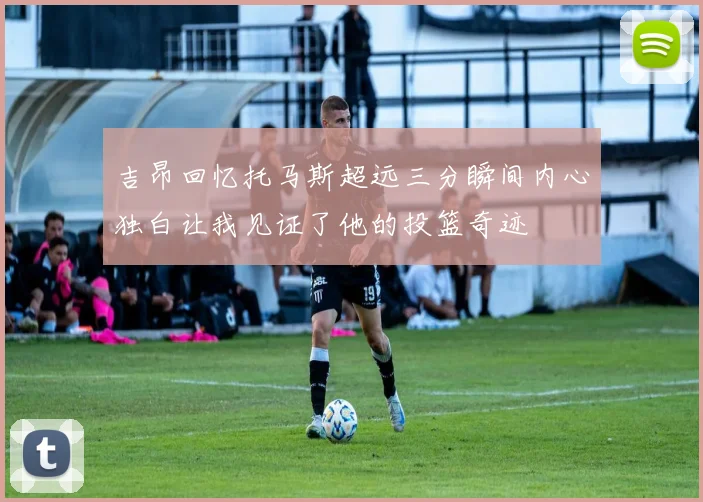 吉昂回忆托马斯超远三分瞬间内心独白让我见证了他的投篮奇迹