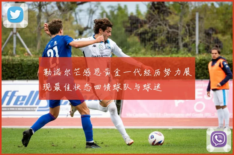 勒诺尔芒感恩黄金一代经历努力展现最佳状态回馈球队与球迷