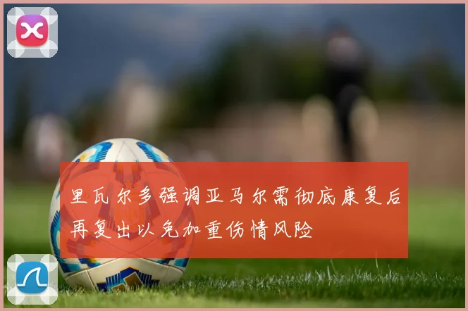 里瓦尔多强调亚马尔需彻底康复后再复出以免加重伤情风险