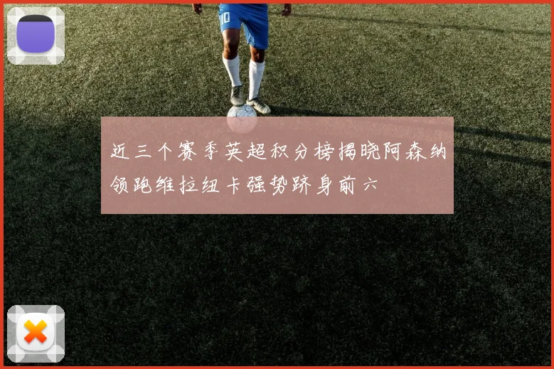 近三个赛季英超积分榜揭晓阿森纳领跑维拉纽卡强势跻身前六