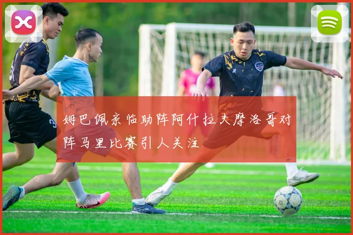 姆巴佩亲临助阵阿什拉夫摩洛哥对阵马里比赛引人关注