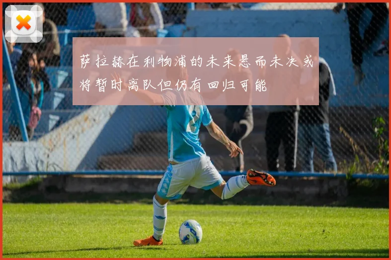 萨拉赫在利物浦的未来悬而未决或将暂时离队但仍有回归可能