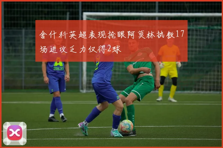 舍什科英超表现抢眼阿莫林执教17场进攻乏力仅得2球