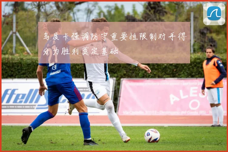 乌度卡强调防守重要性限制对手得分为胜利奠定基础
