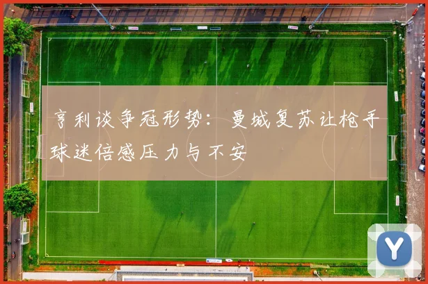 亨利谈争冠形势：曼城复苏让枪手球迷倍感压力与不安