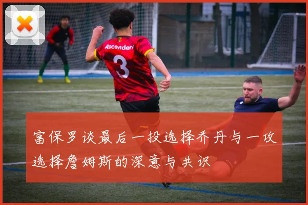 富保罗谈最后一投选择乔丹与一攻选择詹姆斯的深意与共识