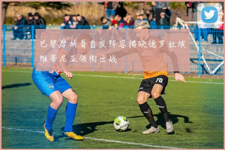 巴黎摩纳哥首发阵容揭晓德罗杜埃维蒂尼亚领衔出战