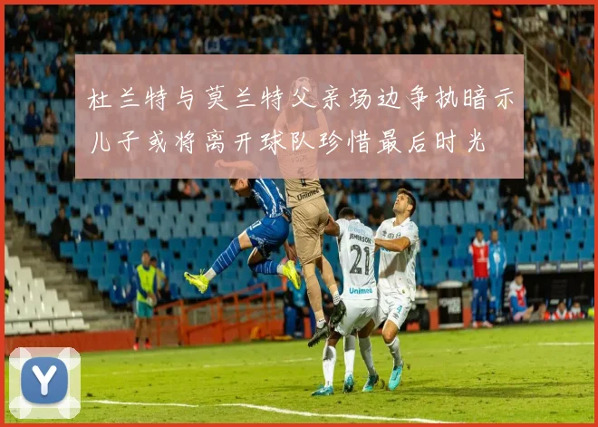 杜兰特与莫兰特父亲场边争执暗示儿子或将离开球队珍惜最后时光