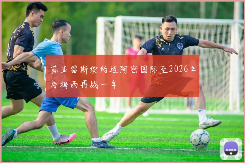 苏亚雷斯续约迈阿密国际至2026年与梅西再战一年