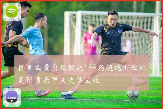 格里兹曼出场数达544场超越尤西比奥跻身西甲历史第五位