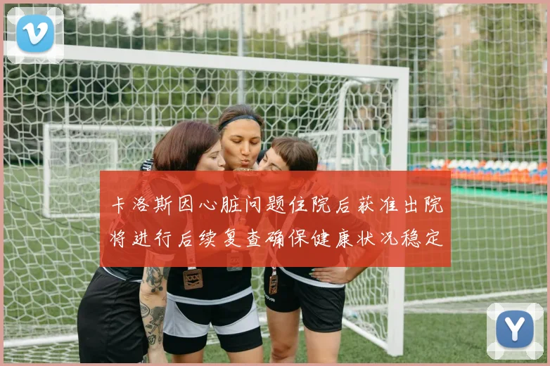卡洛斯因心脏问题住院后获准出院将进行后续复查确保健康状况稳定