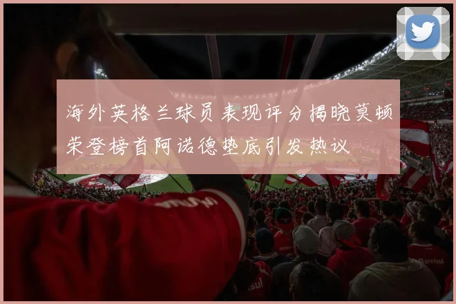 海外英格兰球员表现评分揭晓莫顿荣登榜首阿诺德垫底引发热议