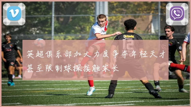 英超俱乐部加大力度争夺年轻天才甚至限制球探接触家长