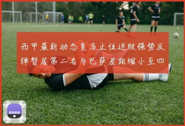 西甲最新动态皇马止住连败强势反弹暂居第二名与巴萨差距缩小至四分