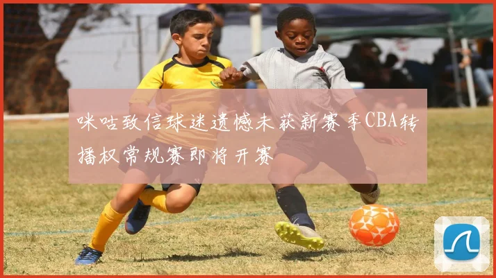咪咕致信球迷遗憾未获新赛季CBA转播权常规赛即将开赛