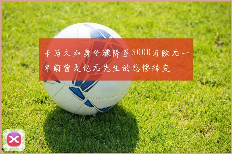卡马文加身价骤降至5000万欧元一年前曾是亿元先生的悲惨转变