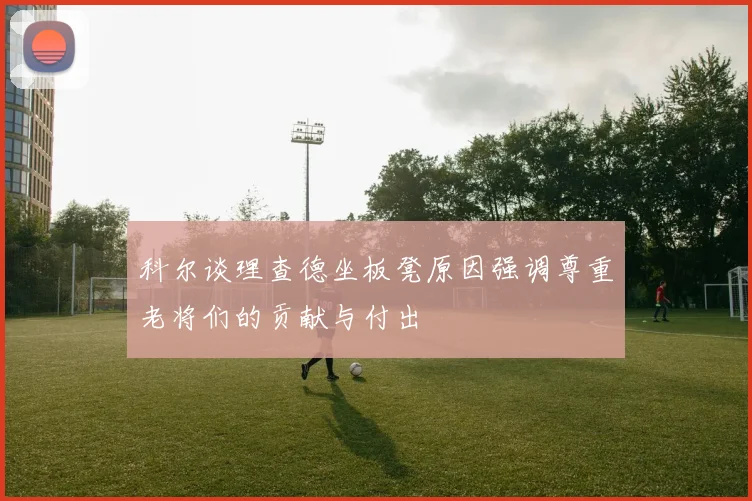 科尔谈理查德坐板凳原因强调尊重老将们的贡献与付出