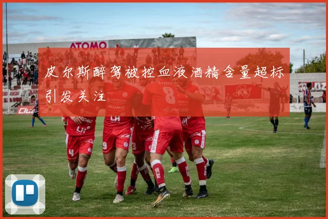 皮尔斯醉驾被控血液酒精含量超标引发关注
