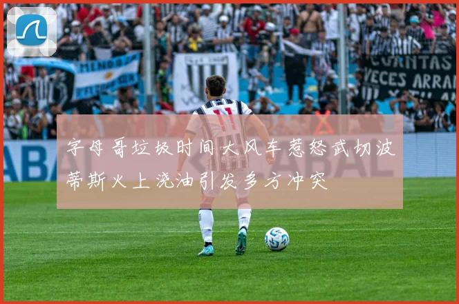 字母哥垃圾时间大风车惹怒武切波蒂斯火上浇油引发多方冲突