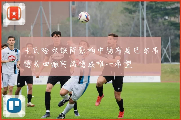 卡瓦哈尔缺阵影响中场布局巴尔韦德或回撤阿诺德成唯一希望