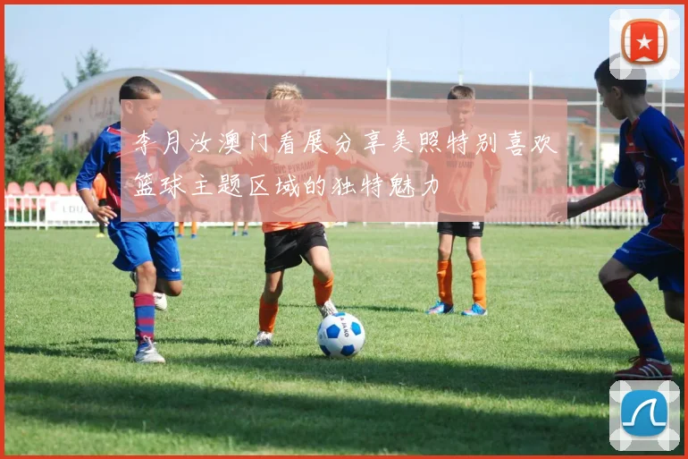 李月汝澳门看展分享美照特别喜欢篮球主题区域的独特魅力