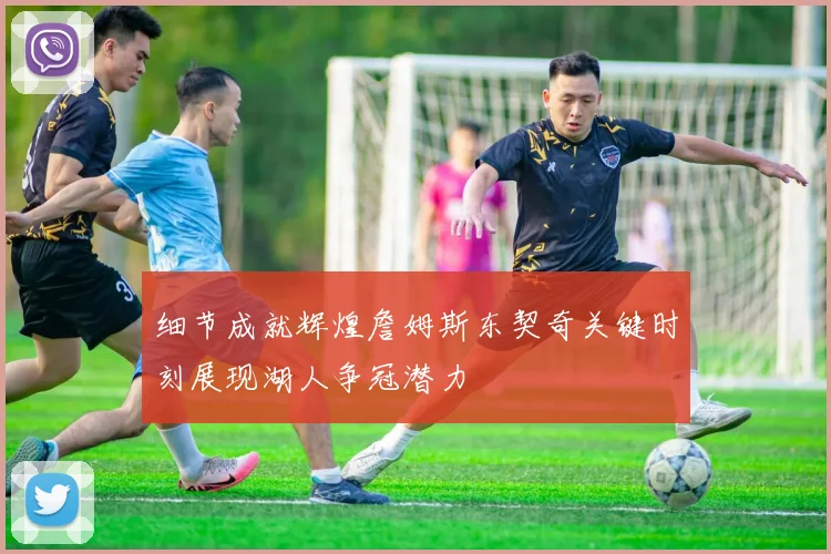 细节成就辉煌詹姆斯东契奇关键时刻展现湖人争冠潜力