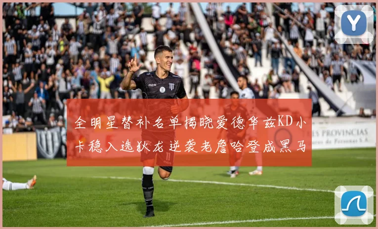 全明星替补名单揭晓爱德华兹KD小卡稳入选狄龙逆袭老詹哈登成黑马