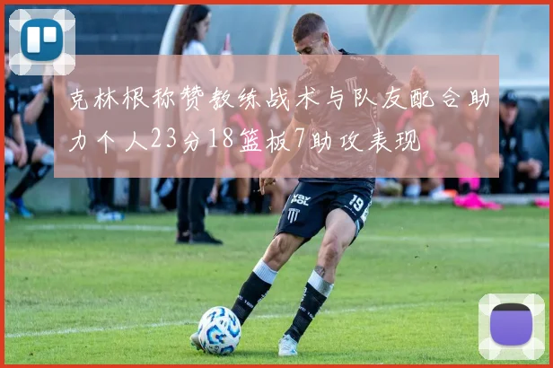 克林根称赞教练战术与队友配合助力个人23分18篮板7助攻表现