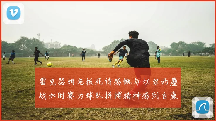 雷克瑟姆老板死侍感慨与切尔西鏖战加时赛为球队拼搏精神感到自豪