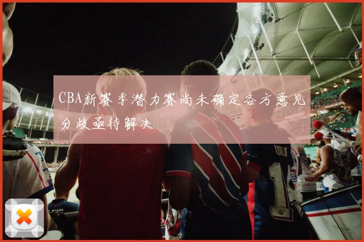 CBA新赛季潜力赛尚未确定各方意见分歧亟待解决