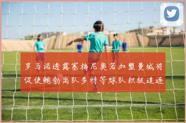罗马诺透露塞梅尼奥若加盟曼城将促使鲍勃离队多特等球队积极追逐