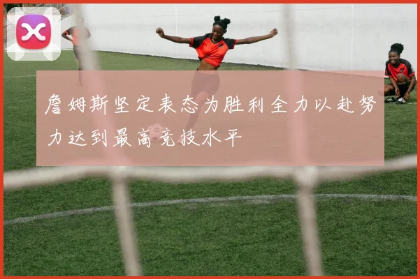 詹姆斯坚定表态为胜利全力以赴努力达到最高竞技水平