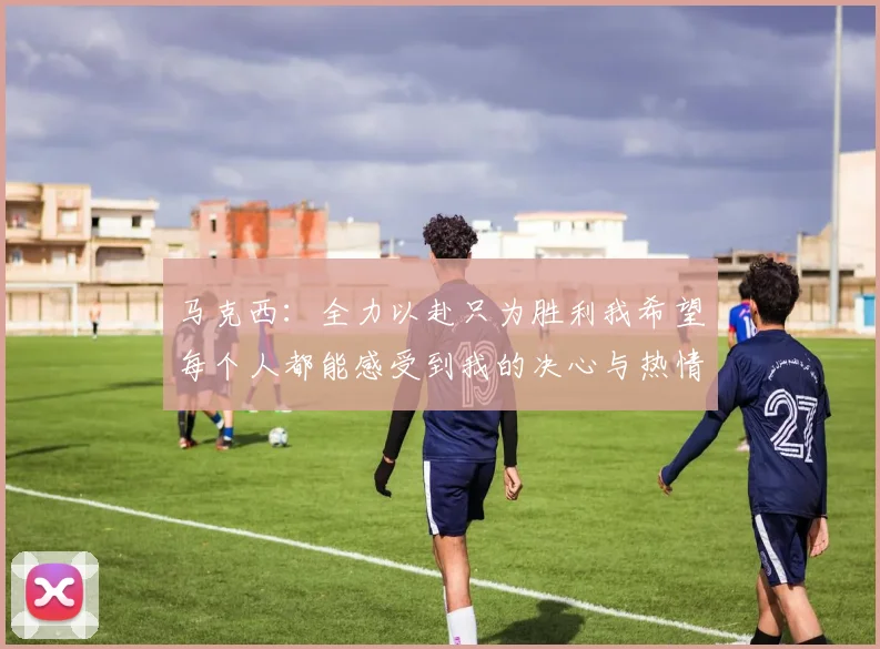 马克西：全力以赴只为胜利我希望每个人都能感受到我的决心与热情