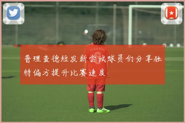 普理查德短发新尝试球员们分享独特偏方提升比赛速度
