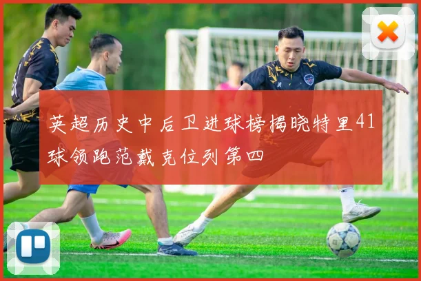 英超历史中后卫进球榜揭晓特里41球领跑范戴克位列第四