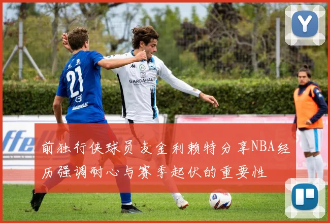 前独行侠球员麦金利赖特分享NBA经历强调耐心与赛季起伏的重要性