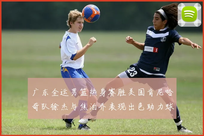 广东全运男篮热身赛胜美国肯尼哈奇队徐杰与焦泊乔表现出色助力球队取胜